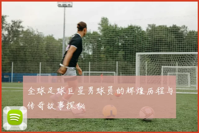 全球足球巨星男球员的辉煌历程与传奇故事探秘