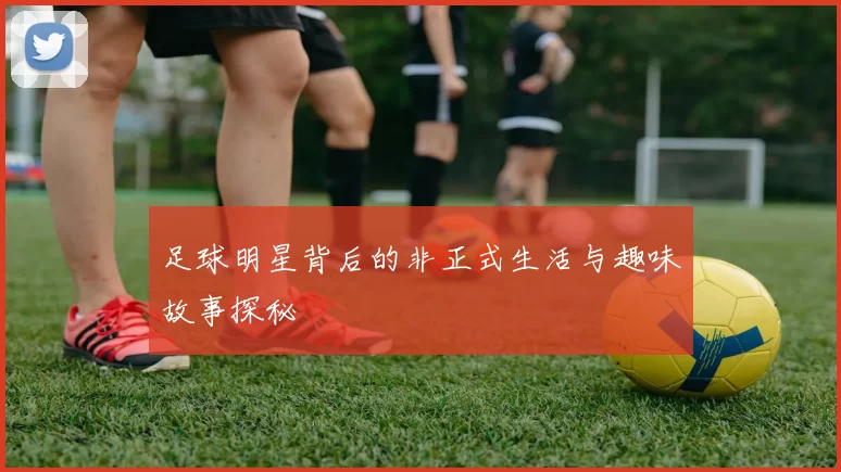 足球明星背后的非正式生活与趣味故事探秘