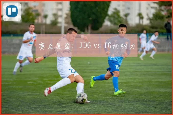 赛后复盘：JDG vs IG的耐力