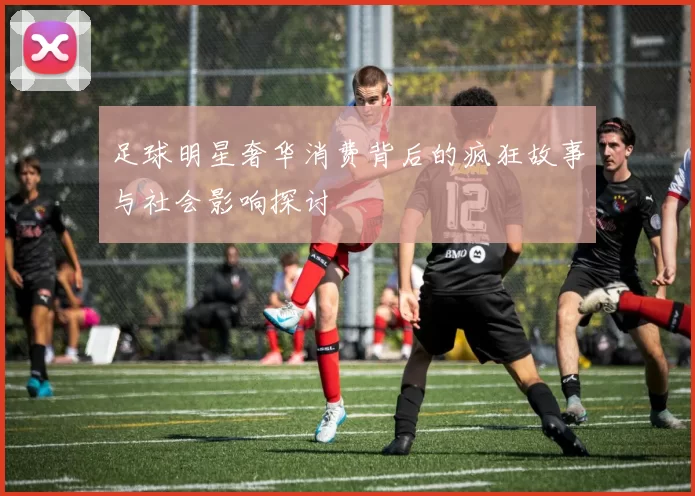 足球明星奢华消费背后的疯狂故事与社会影响探讨