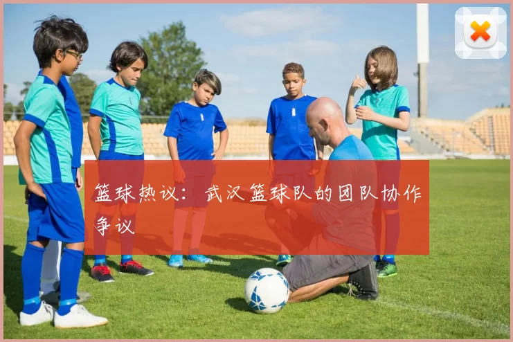 篮球热议：武汉篮球队的团队协作争议