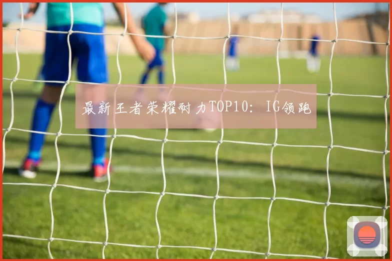 最新王者荣耀耐力TOP10：IG领跑