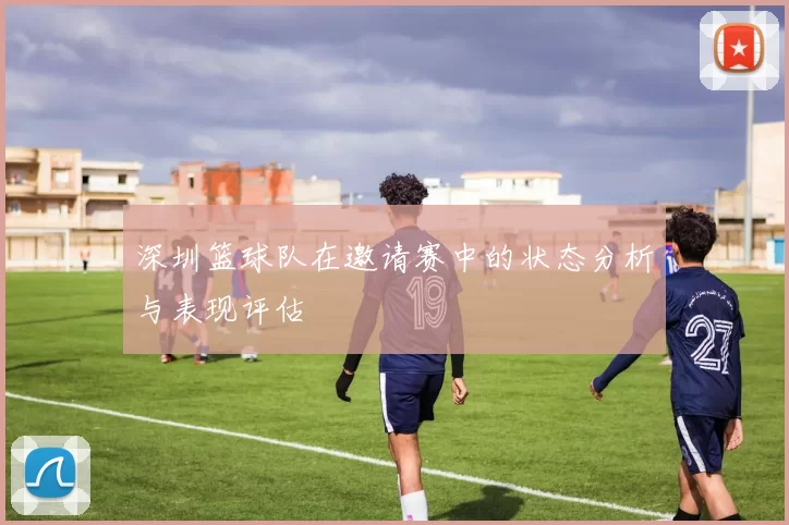 深圳篮球队在邀请赛中的状态分析与表现评估