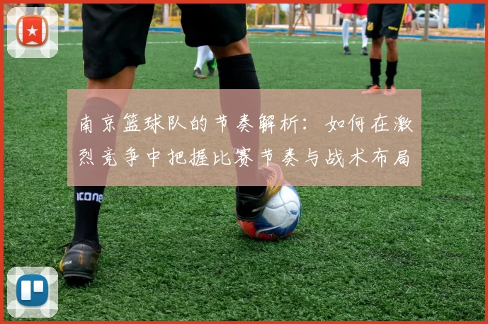 南京篮球队的节奏解析：如何在激烈竞争中把握比赛节奏与战术布局